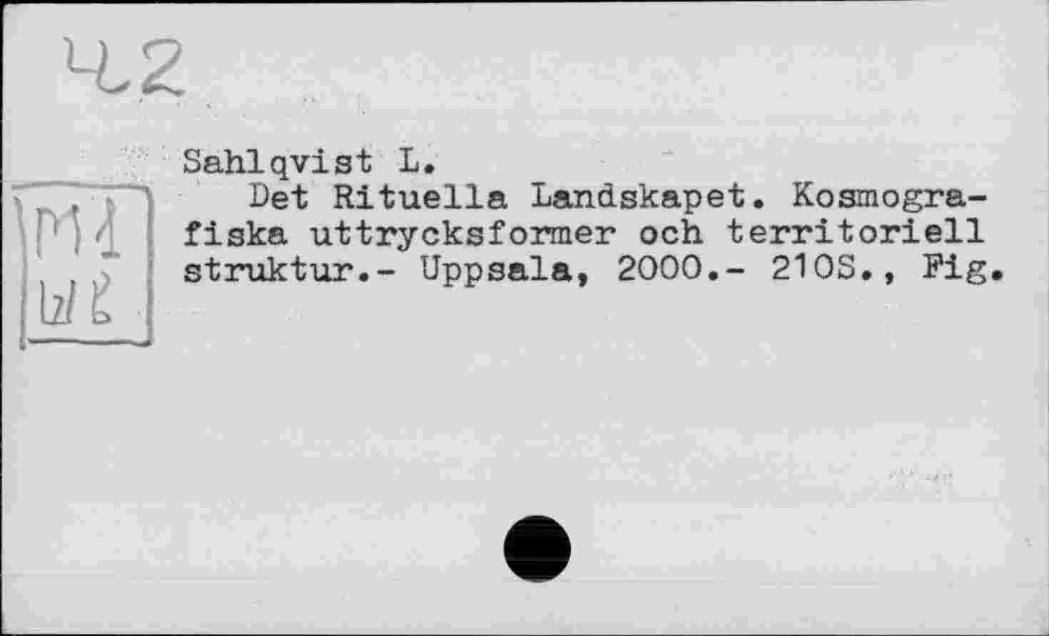 ﻿Sahlqvist L.
Det Rituella Landskapet. Kosmogra-fiska uttrycksformer och. territoriell Struktur.- Uppsala, 2000,- 210S., Fig.